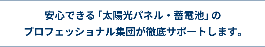 安心できる「太陽光パネル・蓄電池」のプロフェッショナル集団が徹底サポートします。