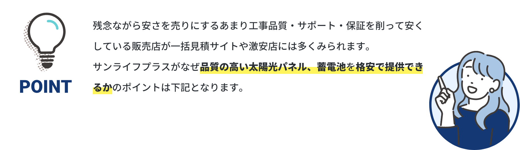 POINT 残念ながら安さを売りにするあまり工事品質・サポート・保証を削って安くしている販売店が一括見積サイトや激安店には多くみられます。サンライフプラスがなぜ品質の高い太陽光パネル、蓄電池を格安で提供できるかのポイントは下記となります